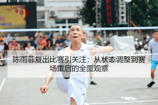 陈雨菲复出比赛引关注：从状态调整到赛场重启的全面观察