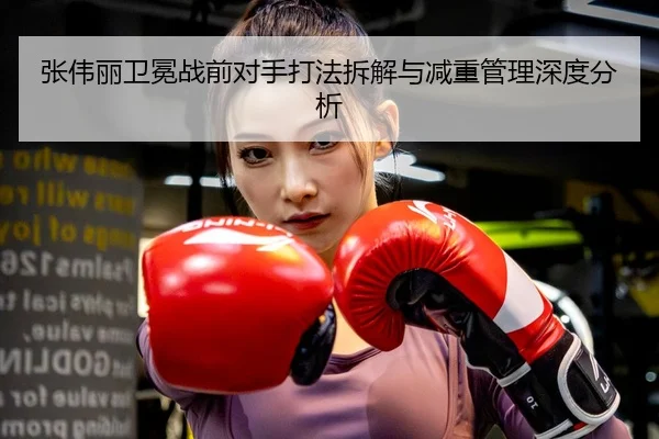 张伟丽卫冕战前对手打法拆解与减重管理深度分析