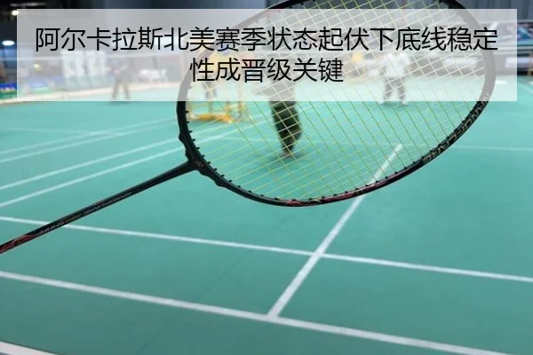 阿尔卡拉斯北美赛季状态起伏下底线稳定性成晋级关键