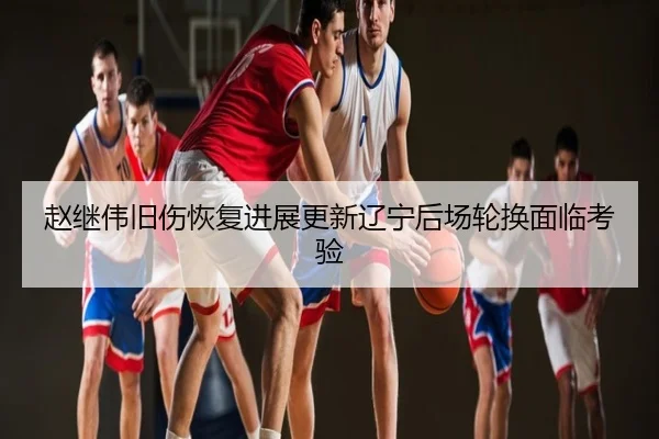 赵继伟旧伤恢复进展更新辽宁后场轮换面临考验