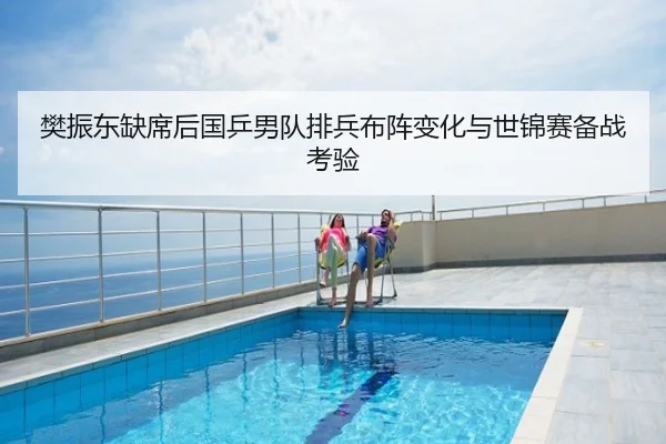 樊振东缺席后国乒男队排兵布阵变化与世锦赛备战考验