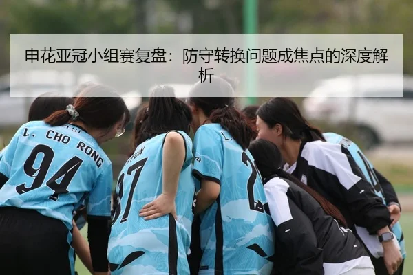 申花亚冠小组赛复盘：防守转换问题成焦点的深度解析