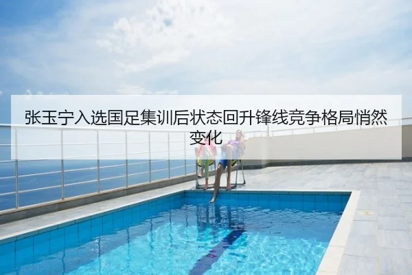 张玉宁入选国足集训后状态回升锋线竞争格局悄然变化