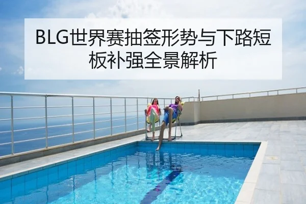 BLG世界赛抽签形势与下路短板补强全景解析