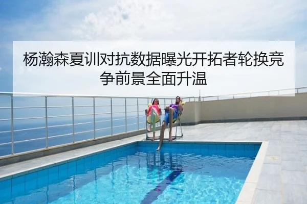 杨瀚森夏训对抗数据曝光开拓者轮换竞争前景全面升温