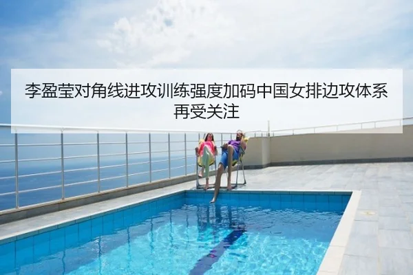 李盈莹对角线进攻训练强度加码中国女排边攻体系再受关注